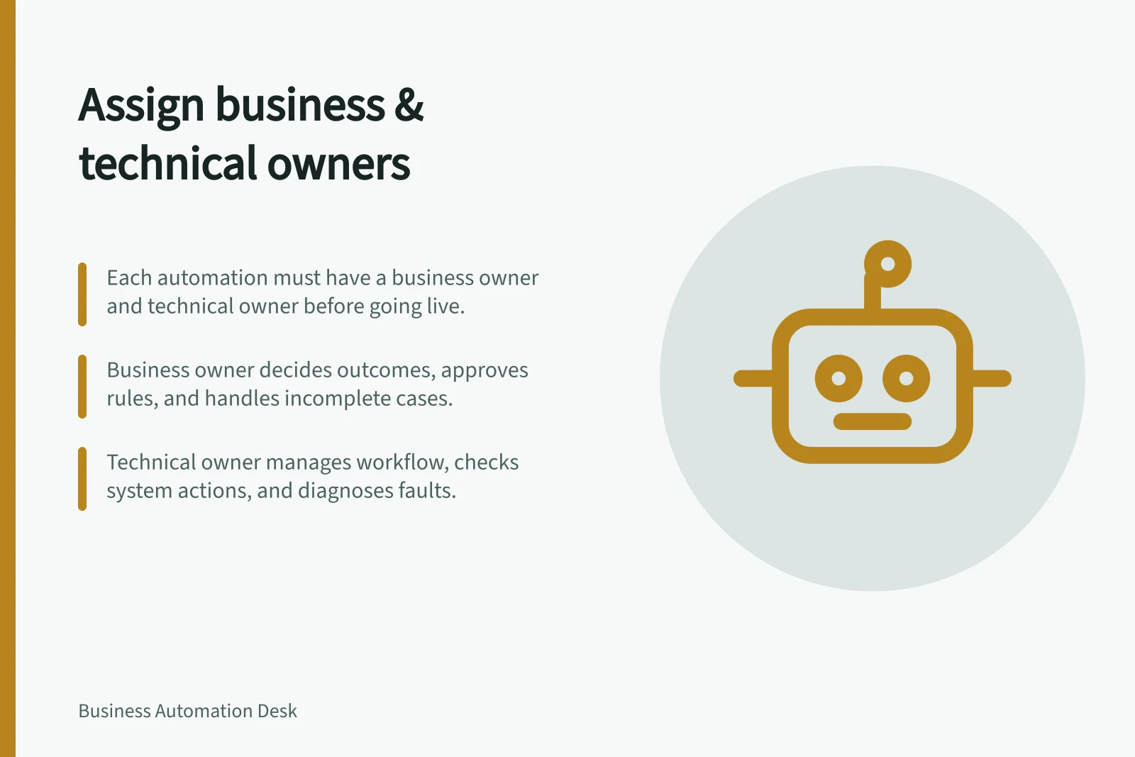 Assign business & technical owners: Each automation must have a business owner and technical owner before going live.; Business owner decides outcomes, approves rules, and handles incomplete cases.; Technical owner manages workflow, checks system actions, and diagnoses faults.