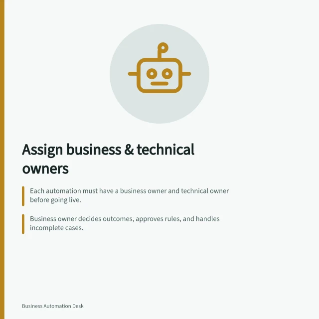 Assign business & technical owners: Each automation must have a business owner and technical owner before going live.; Business owner decides outcomes, approves rules, and handles incomplete cases.; Technical owner manages workflow, checks system actions, and diagnoses faults. Assigning a business owner and a technical owner