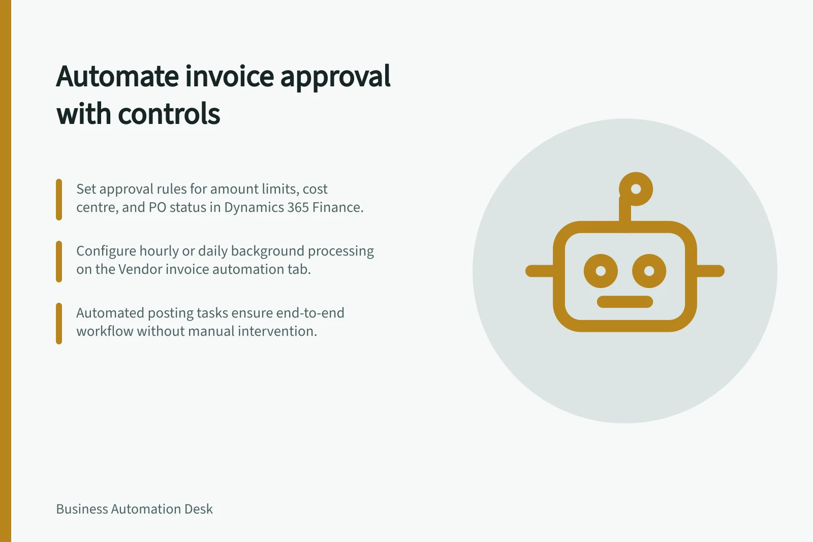 Automate invoice approval with controls: Set approval rules for amount limits, cost centre, and PO status in Dynamics 365 Finance.; Configure hourly or daily background processing on the Vendor invoice automation tab.; Automated posting tasks ensure end-to-end workflow without manual intervention.