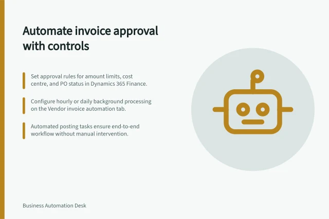 Automate invoice approval with controls: Set approval rules for amount limits, cost centre, and PO status in Dynamics 365 Finance.; Configure hourly or daily background processing on the Vendor invoice automation tab.; Automated posting tasks ensure end-to-end workflow without manual intervention. Automating an invoice approval process with controls