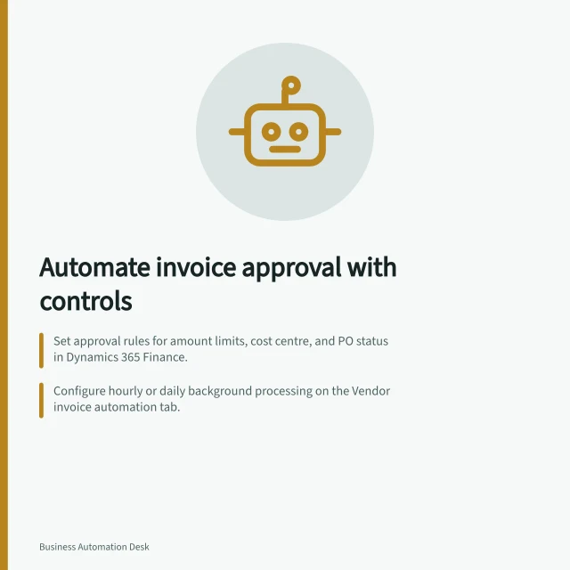 Automate invoice approval with controls: Set approval rules for amount limits, cost centre, and PO status in Dynamics 365 Finance.; Configure hourly or daily background processing on the Vendor invoice automation tab.; Automated posting tasks ensure end-to-end workflow without manual intervention. Automating an invoice approval process with controls
