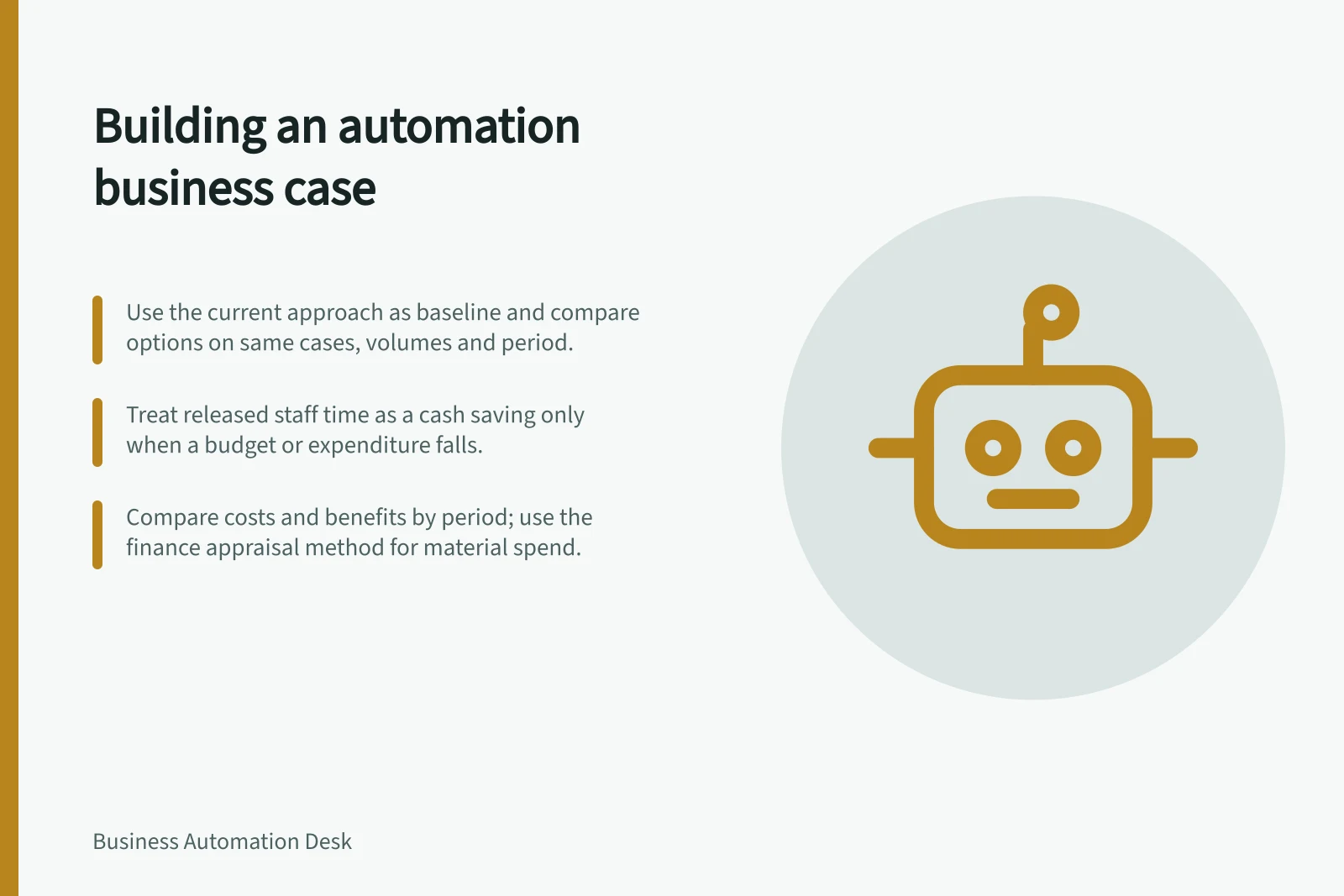 Building an automation business case: Use the current approach as baseline and compare options on same cases, volumes and period.; Treat released staff time as a cash saving only when a budget or expenditure falls.; Compare costs and benefits by period; use the finance appraisal method for material spend.