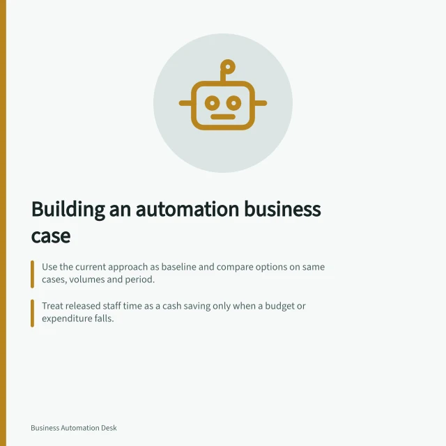 Building an automation business case: Use the current approach as baseline and compare options on same cases, volumes and period.; Treat released staff time as a cash saving only when a budget or expenditure falls.; Compare costs and benefits by period; use the finance appraisal method for material spend. Automation business cases