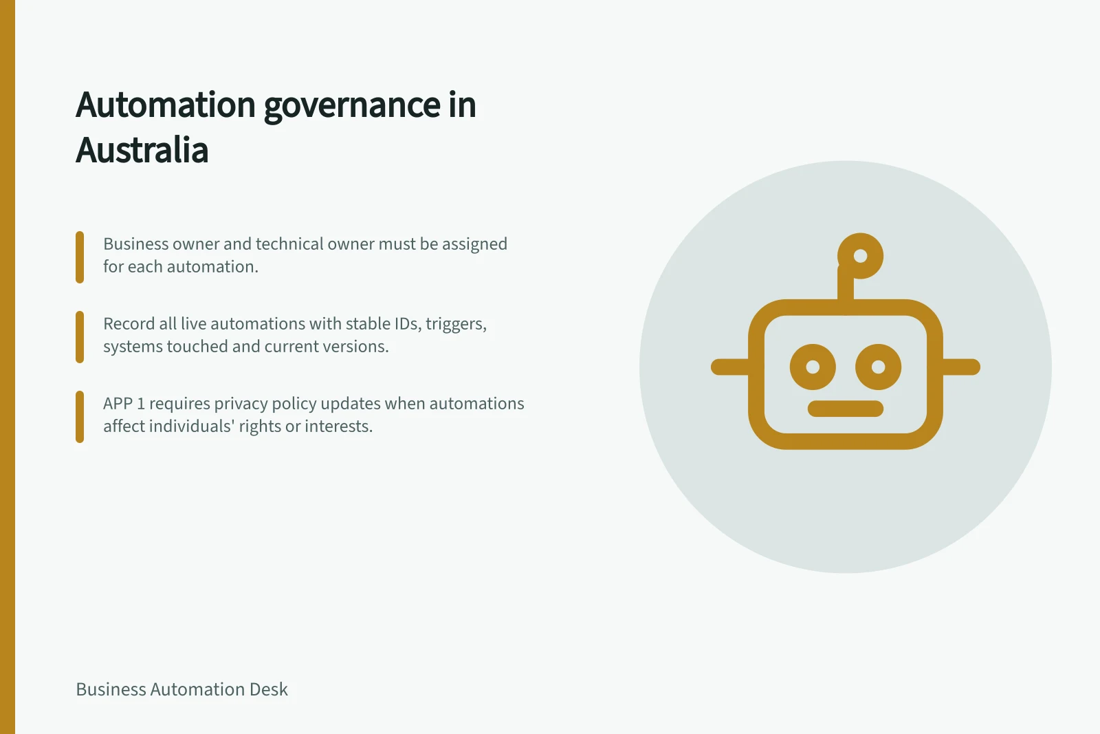 Automation governance in Australia: Business owner and technical owner must be assigned for each automation.; Record all live automations with stable IDs, triggers, systems touched and current versions.; APP 1 requires privacy policy updates when automations affect individuals' rights or interests.