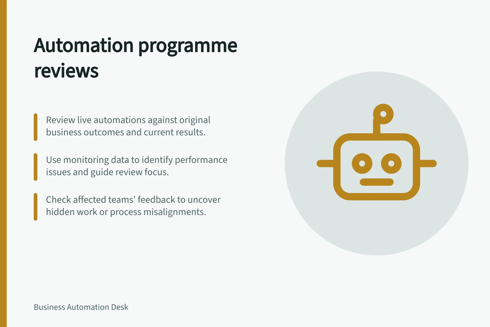 Automation programme reviews: Review live automations against original business outcomes and current results.; Use monitoring data to identify performance issues and guide review focus.; Check affected teams' feedback to uncover hidden work or process misalignments.