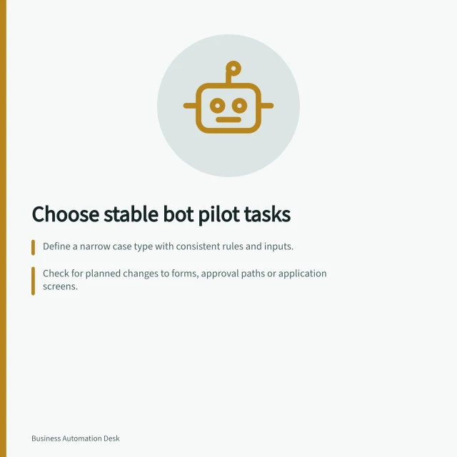 Choose stable bot pilot tasks: Define a narrow case type with consistent rules and inputs.; Check for planned changes to forms, approval paths or application screens.; Verify completion can be observed in the destination system. Choosing a stable task for a bot pilot