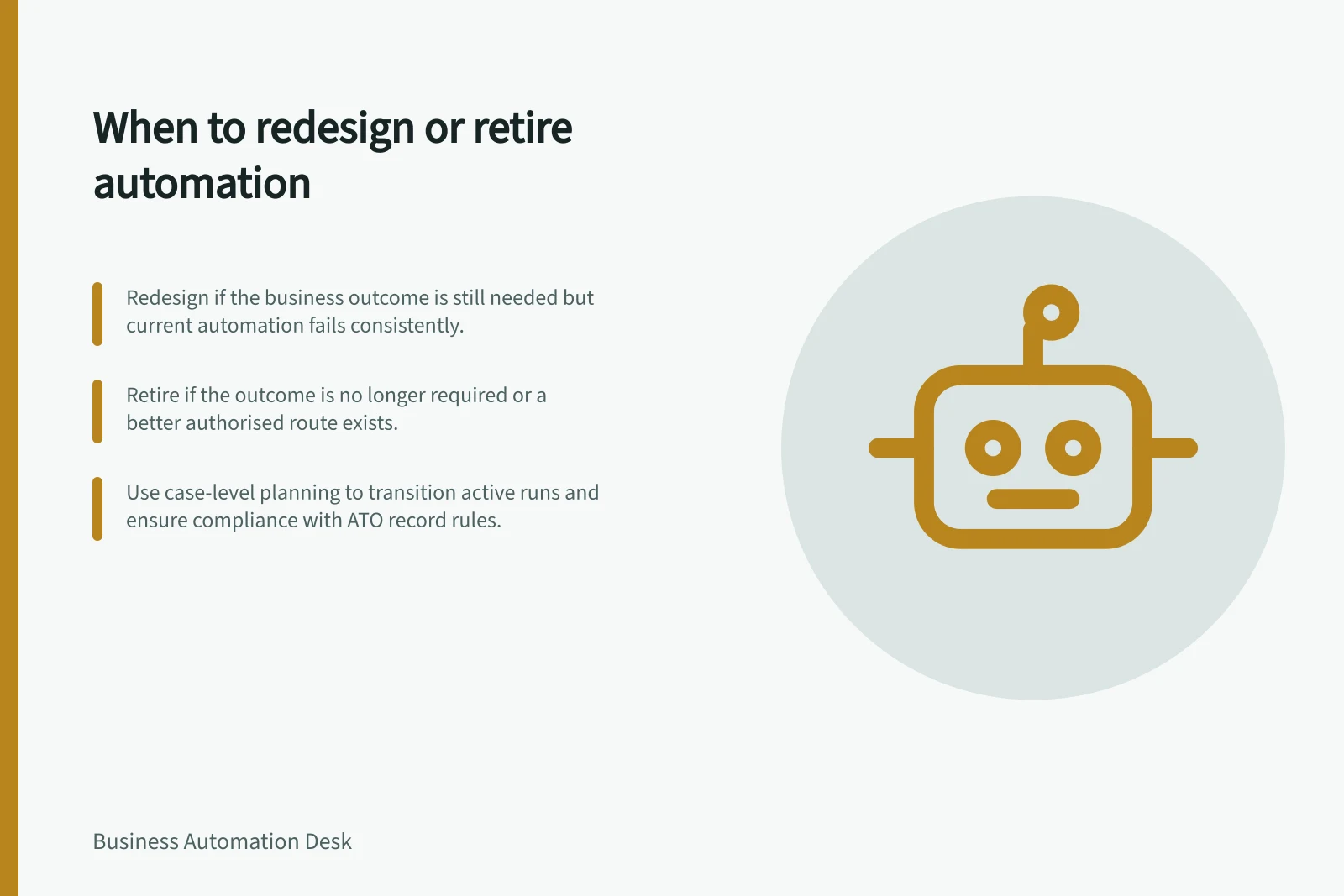 When to redesign or retire automation: Redesign if the business outcome is still needed but current automation fails consistently.; Retire if the outcome is no longer required or a better authorised route exists.; Use case-level planning to transition active runs and ensure compliance with ATO record rules.