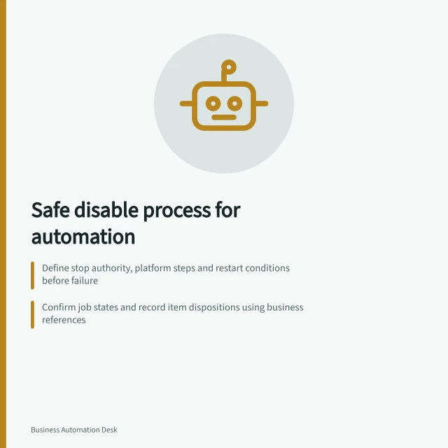 Safe disable process for automation: Define stop authority, platform steps and restart conditions before failure; Confirm job states and record item dispositions using business references; Authorise restart only after reconciling evidence and addressing faults. Defining a safe process for disabling an automation