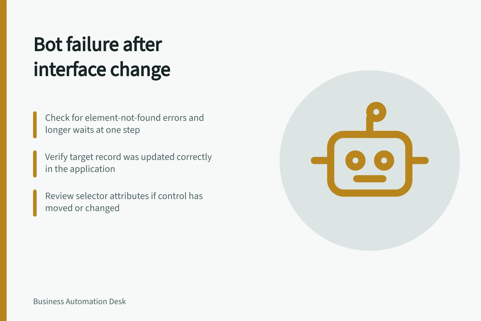 Bot failure after interface change: Check for element-not-found errors and longer waits at one step; Verify target record was updated correctly in the application; Review selector attributes if control has moved or changed