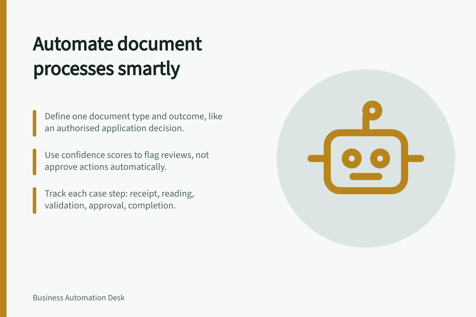 Automate document processes smartly: Define one document type and outcome, like an authorised application decision.; Use confidence scores to flag reviews, not approve actions automatically.; Track each case step: receipt, reading, validation, approval, completion.