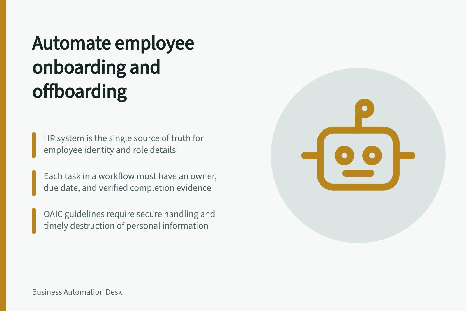 Automate employee onboarding and offboarding: HR system is the single source of truth for employee identity and role details; Each task in a workflow must have an owner, due date, and verified completion evidence; OAIC guidelines require secure handling and timely destruction of personal information