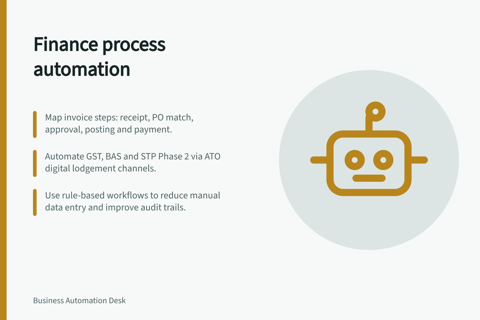 Finance process automation: Map invoice steps: receipt, PO match, approval, posting and payment.; Automate GST, BAS and STP Phase 2 via ATO digital lodgement channels.; Use rule-based workflows to reduce manual data entry and improve audit trails.