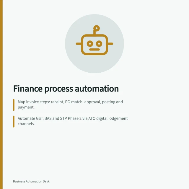 Finance process automation: Map invoice steps: receipt, PO match, approval, posting and payment.; Automate GST, BAS and STP Phase 2 via ATO digital lodgement channels.; Use rule-based workflows to reduce manual data entry and improve audit trails. Finance process automation