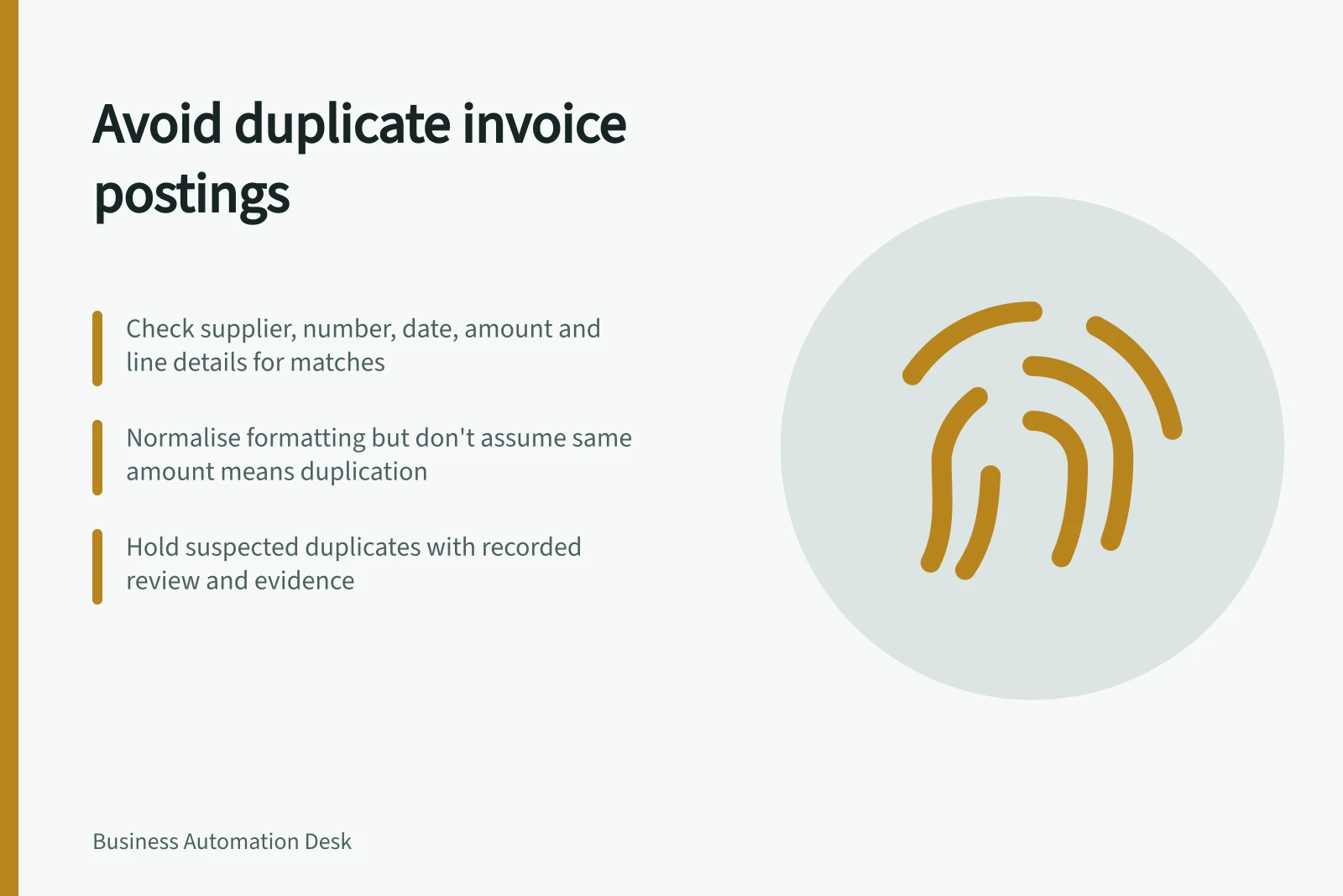 Avoid duplicate invoice postings: Check supplier, number, date, amount and line details for matches; Normalise formatting but don't assume same amount means duplication; Hold suspected duplicates with recorded review and evidence