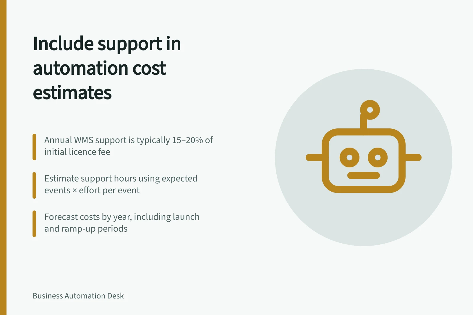 Include support in automation cost estimates: Annual WMS support is typically 15–20% of initial licence fee; Estimate support hours using expected events × effort per event; Forecast costs by year, including launch and ramp-up periods