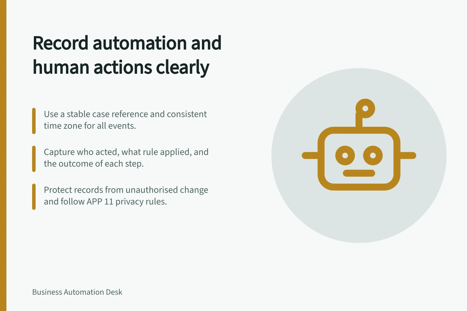 Record automation and human actions clearly: Use a stable case reference and consistent time zone for all events.; Capture who acted, what rule applied, and the outcome of each step.; Protect records from unauthorised change and follow APP 11 privacy rules.