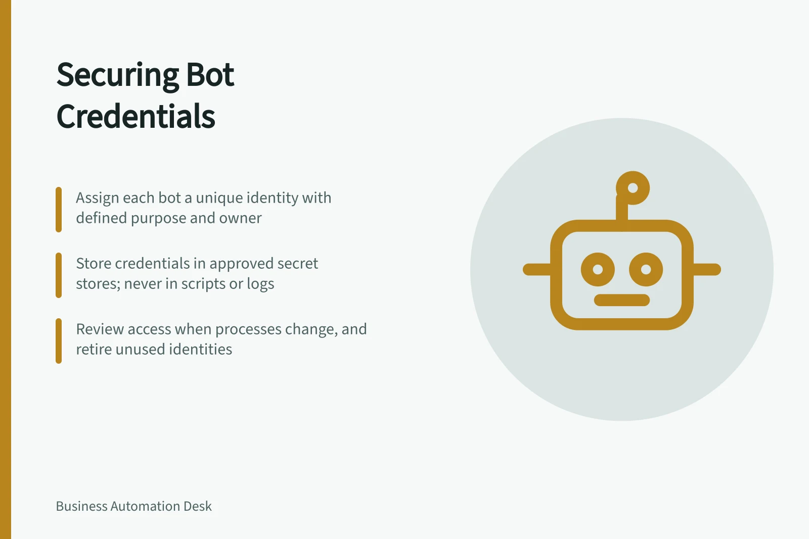 Securing Bot Credentials: Assign each bot a unique identity with defined purpose and owner; Store credentials in approved secret stores; never in scripts or logs; Review access when processes change, and retire unused identities