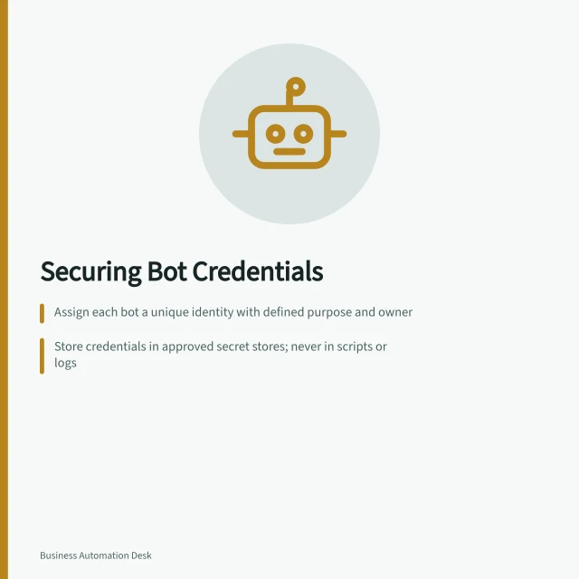 Securing Bot Credentials: Assign each bot a unique identity with defined purpose and owner; Store credentials in approved secret stores; never in scripts or logs; Review access when processes change, and retire unused identities. Managing credentials used by software robots