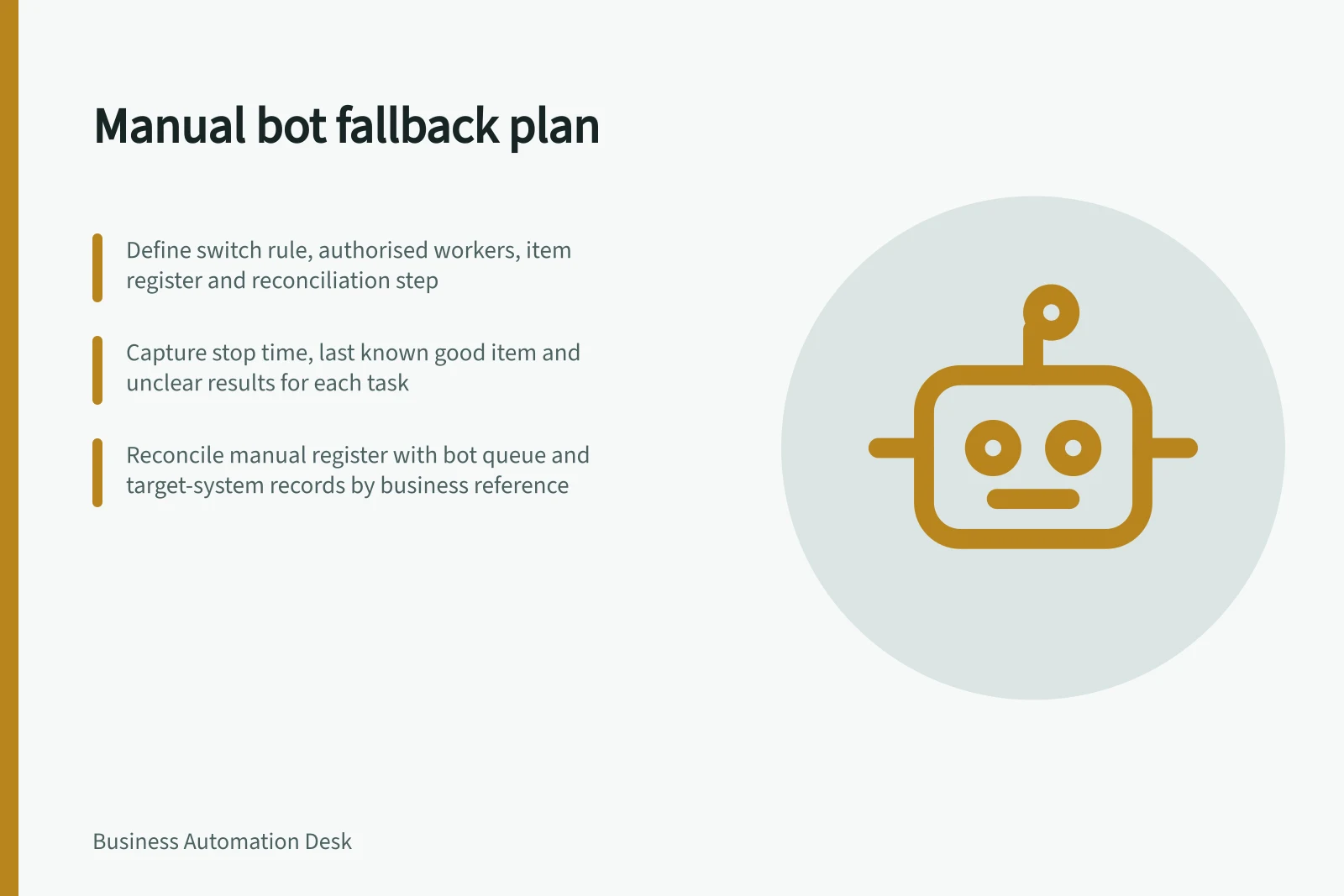 Manual bot fallback plan: Define switch rule, authorised workers, item register and reconciliation step; Capture stop time, last known good item and unclear results for each task; Reconcile manual register with bot queue and target-system records by business reference