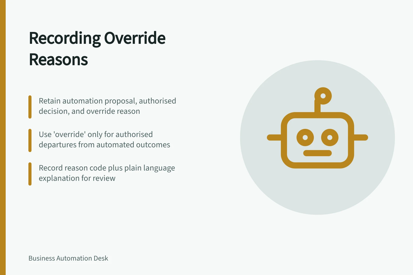 Recording Override Reasons: Retain automation proposal, authorised decision, and override reason; Use 'override' only for authorised departures from automated outcomes; Record reason code plus plain language explanation for review