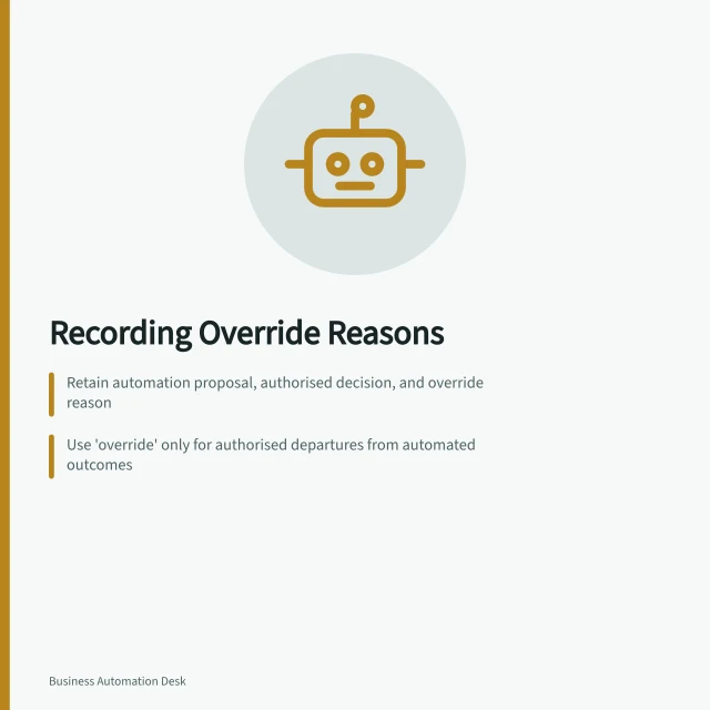 Recording Override Reasons: Retain automation proposal, authorised decision, and override reason; Use 'override' only for authorised departures from automated outcomes; Record reason code plus plain language explanation for review. Recording why an automated outcome was overridden