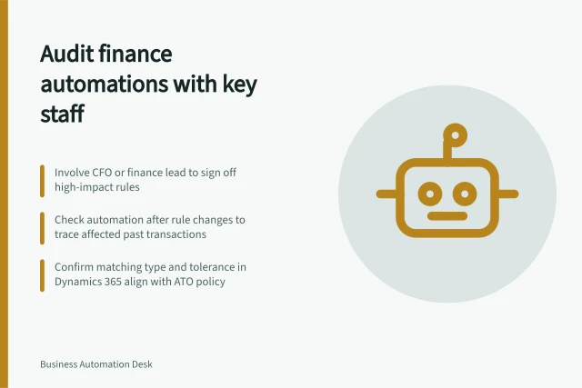 Audit finance automations with key staff: Involve CFO or finance lead to sign off high-impact rules; Check automation after rule changes to trace affected past transactions; Confirm matching type and tolerance in Dynamics 365 align with ATO policy. Reviewing finance automations with responsible specialists