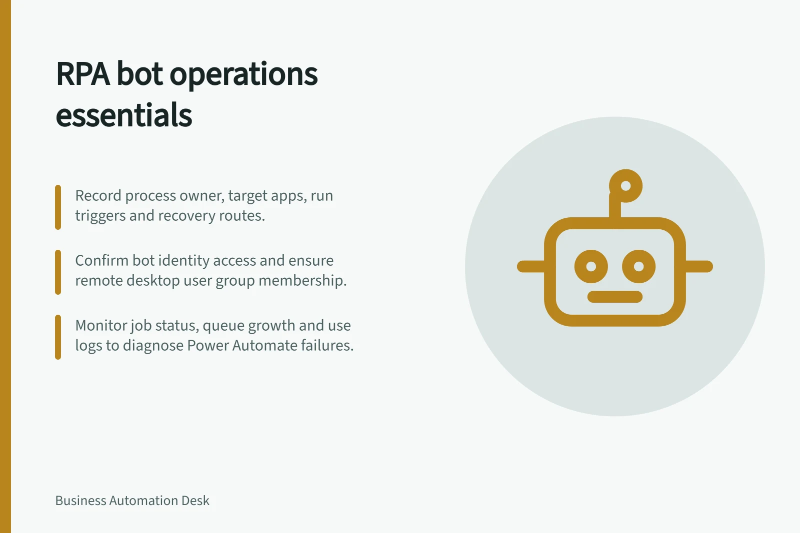 RPA bot operations essentials: Record process owner, target apps, run triggers and recovery routes.; Confirm bot identity access and ensure remote desktop user group membership.; Monitor job status, queue growth and use logs to diagnose Power Automate failures.
