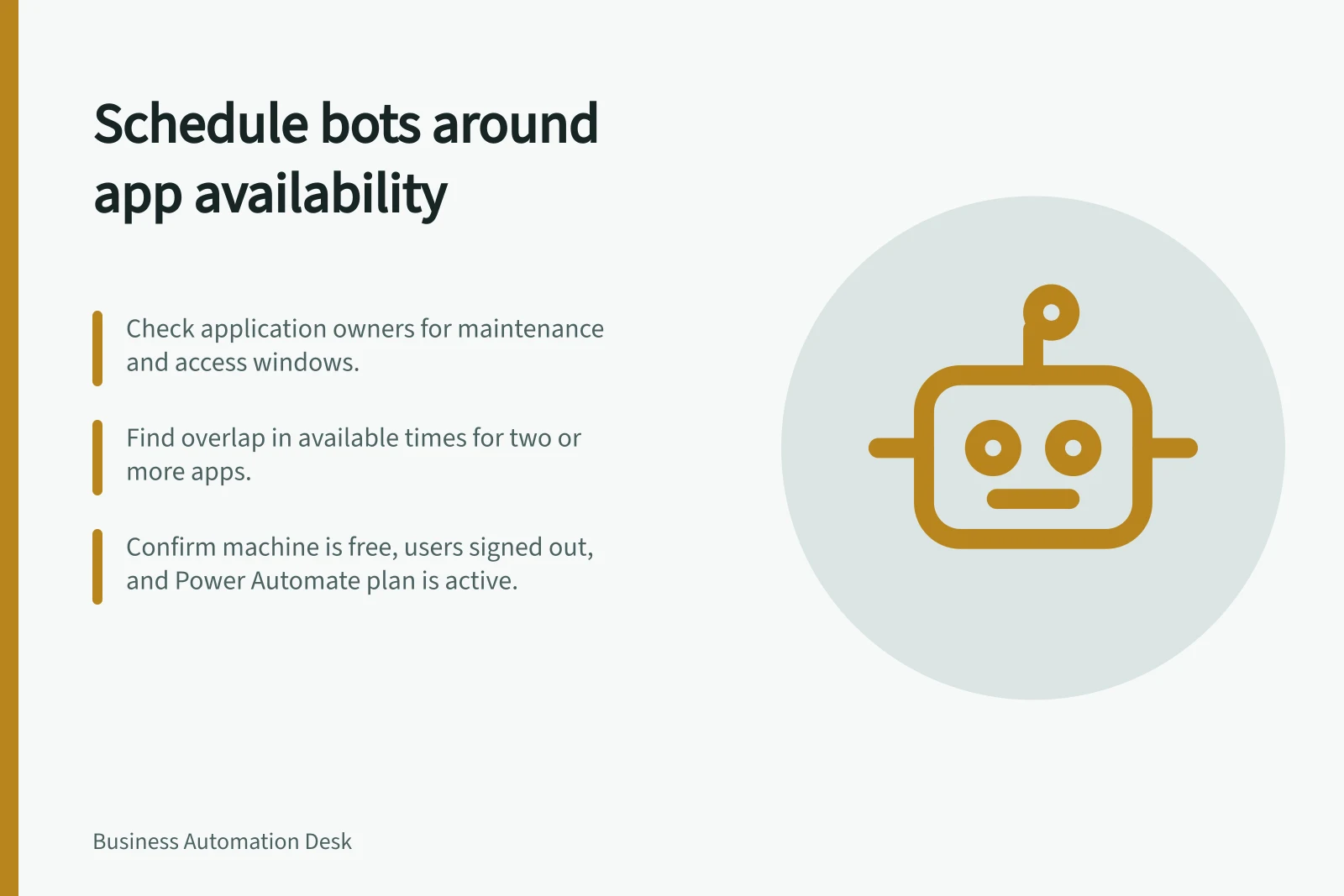 Schedule bots around app availability: Check application owners for maintenance and access windows.; Find overlap in available times for two or more apps.; Confirm machine is free, users signed out, and Power Automate plan is active.