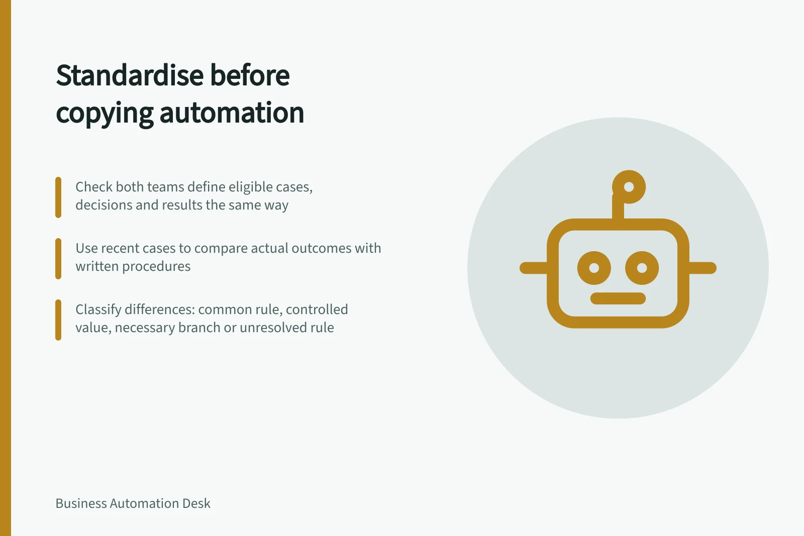 Standardise before copying automation: Check both teams define eligible cases, decisions and results the same way; Use recent cases to compare actual outcomes with written procedures; Classify differences: common rule, controlled value, necessary branch or unresolved rule