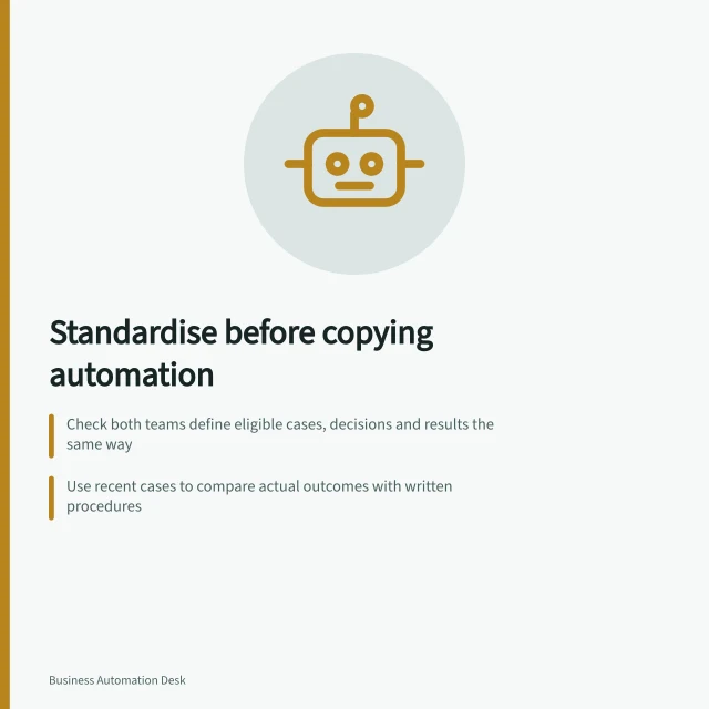 Standardise before copying automation: Check both teams define eligible cases, decisions and results the same way; Use recent cases to compare actual outcomes with written procedures; Classify differences: common rule, controlled value, necessary branch or unresolved rule. Standardising a process before copying an automation