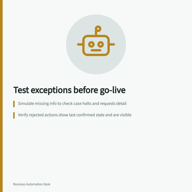 Test exceptions before go-live: Simulate missing info to check case halts and requests detail; Verify rejected actions show last confirmed state and are visible; Confirm timeout cases require reconciliation or authorised retry. Testing exceptions before a process goes live